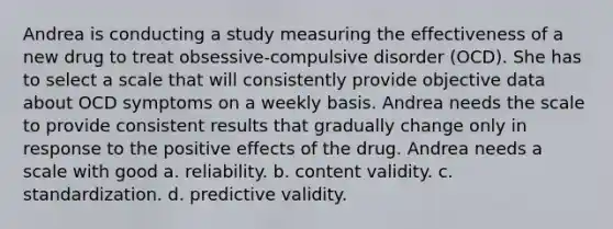 Andrea is conducting a study measuring the effectiveness of a new drug to treat obsessive-compulsive disorder (OCD). She has to select a scale that will consistently provide objective data about OCD symptoms on a weekly basis. Andrea needs the scale to provide consistent results that gradually change only in response to the positive effects of the drug. Andrea needs a scale with good a. reliability. b. content validity. c. standardization. d. predictive validity.