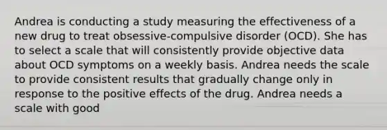 Andrea is conducting a study measuring the effectiveness of a new drug to treat obsessive-compulsive disorder (OCD). She has to select a scale that will consistently provide objective data about OCD symptoms on a weekly basis. Andrea needs the scale to provide consistent results that gradually change only in response to the positive effects of the drug. Andrea needs a scale with good