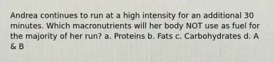 Andrea continues to run at a high intensity for an additional 30 minutes. Which macronutrients will her body NOT use as fuel for the majority of her run? a. Proteins b. Fats c. Carbohydrates d. A & B