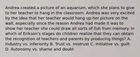 Andrea created a picture of an aquarium, which she plans to give to her teacher to hang in the classroom. Andrea was very excited by the idea that her teacher would hang up her picture on the wall, especially since the reason Andrea had made it was to show her teacher she could draw all sorts of fish from memory. In which of Erikson's stages do children realize that they can obtain the recognition of teachers and parents by producing things? A. Industry vs. inferiority B. Trust vs. mistrust C. Initiative vs. guilt D. Autonomy vs. shame and doubt