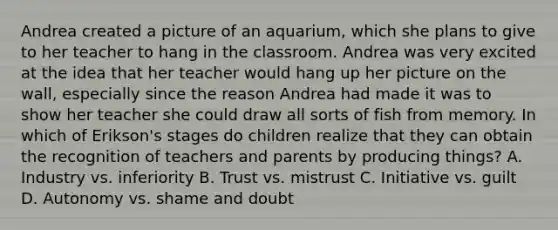 Andrea created a picture of an aquarium, which she plans to give to her teacher to hang in the classroom. Andrea was very excited at the idea that her teacher would hang up her picture on the wall, especially since the reason Andrea had made it was to show her teacher she could draw all sorts of fish from memory. In which of Erikson's stages do children realize that they can obtain the recognition of teachers and parents by producing things? A. Industry vs. inferiority B. Trust vs. mistrust C. Initiative vs. guilt D. Autonomy vs. shame and doubt