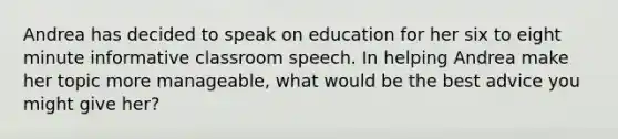 Andrea has decided to speak on education for her six to eight minute informative classroom speech. In helping Andrea make her topic more manageable, what would be the best advice you might give her?