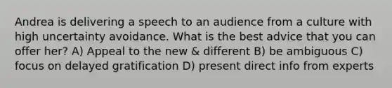 Andrea is delivering a speech to an audience from a culture with high uncertainty avoidance. What is the best advice that you can offer her? A) Appeal to the new & different B) be ambiguous C) focus on delayed gratification D) present direct info from experts