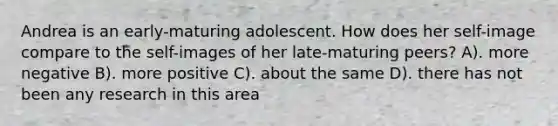 Andrea is an early-maturing adolescent. How does her self-image compare to the self-images of her late-maturing peers? A). more negative B). more positive C). about the same D). there has not been any research in this area