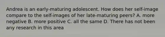 Andrea is an early-maturing adolescent. How does her self-image compare to the self-images of her late-maturing peers? A. more negative B. more positive C. all the same D. There has not been any research in this area