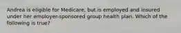 Andrea is eligible for Medicare, but is employed and insured under her employer-sponsored group health plan. Which of the following is true?