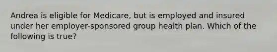 Andrea is eligible for Medicare, but is employed and insured under her employer-sponsored group health plan. Which of the following is true?