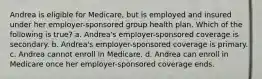 Andrea is eligible for Medicare, but is employed and insured under her employer-sponsored group health plan. Which of the following is true? a. Andrea's employer-sponsored coverage is secondary. b. Andrea's employer-sponsored coverage is primary. c. Andrea cannot enroll in Medicare. d. Andrea can enroll in Medicare once her employer-sponsored coverage ends.