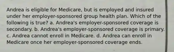 Andrea is eligible for Medicare, but is employed and insured under her employer-sponsored group health plan. Which of the following is true? a. Andrea's employer-sponsored coverage is secondary. b. Andrea's employer-sponsored coverage is primary. c. Andrea cannot enroll in Medicare. d. Andrea can enroll in Medicare once her employer-sponsored coverage ends.