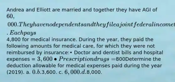 Andrea and Elliott are married and together they have AGI of 60,000. They have no dependents and they file a joint federal income tax return. Each pays4,800 for medical insurance. During the year, they paid the following amounts for medical care, for which they were not reimbursed by insurance:• Doctor and dentist bills and hospital expenses = 3,600• Prescription drugs =800Determine the deduction allowable for medical expenses paid during the year (2019). a. 0. b.3,600. c. 6,000. d.8,000.