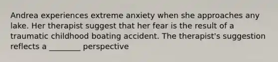 Andrea experiences extreme anxiety when she approaches any lake. Her therapist suggest that her fear is the result of a traumatic childhood boating accident. The therapist's suggestion reflects a ________ perspective