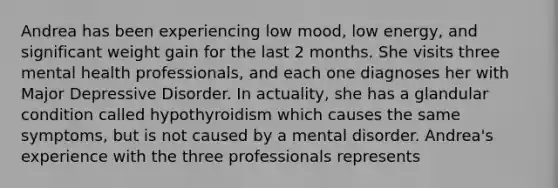 Andrea has been experiencing low mood, low energy, and significant weight gain for the last 2 months. She visits three mental health professionals, and each one diagnoses her with Major Depressive Disorder. In actuality, she has a glandular condition called hypothyroidism which causes the same symptoms, but is not caused by a mental disorder. Andrea's experience with the three professionals represents