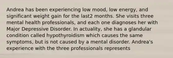 Andrea has been experiencing low mood, low energy, and significant weight gain for the last2 months. She visits three mental health professionals, and each one diagnoses her with Major Depressive Disorder. In actuality, she has a glandular condition called hypothyroidism which causes the same symptoms, but is not caused by a mental disorder. Andrea's experience with the three professionals represents