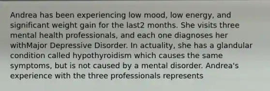 Andrea has been experiencing low mood, low energy, and significant weight gain for the last2 months. She visits three mental health professionals, and each one diagnoses her withMajor Depressive Disorder. In actuality, she has a glandular condition called hypothyroidism which causes the same symptoms, but is not caused by a mental disorder. Andrea's experience with the three professionals represents