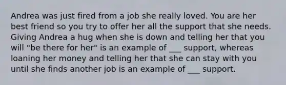 Andrea was just fired from a job she really loved. You are her best friend so you try to offer her all the support that she needs. Giving Andrea a hug when she is down and telling her that you will "be there for her" is an example of ___ support, whereas loaning her money and telling her that she can stay with you until she finds another job is an example of ___ support.
