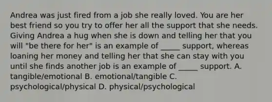Andrea was just fired from a job she really loved. You are her best friend so you try to offer her all the support that she needs. Giving Andrea a hug when she is down and telling her that you will "be there for her" is an example of _____ support, whereas loaning her money and telling her that she can stay with you until she finds another job is an example of _____ support. A. tangible/emotional B. emotional/tangible C. psychological/physical D. physical/psychological