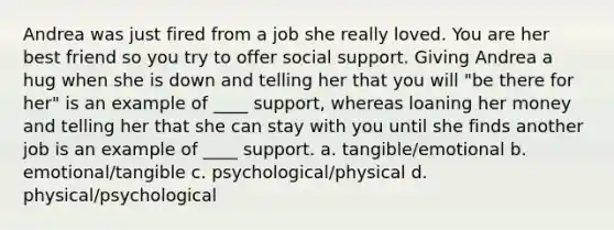 Andrea was just fired from a job she really loved. You are her best friend so you try to offer social support. Giving Andrea a hug when she is down and telling her that you will "be there for her" is an example of ____ support, whereas loaning her money and telling her that she can stay with you until she finds another job is an example of ____ support. a. tangible/emotional b. emotional/tangible c. psychological/physical d. physical/psychological