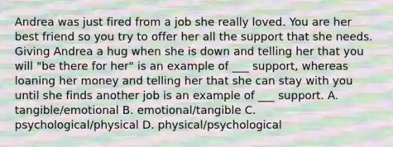 Andrea was just fired from a job she really loved. You are her best friend so you try to offer her all the support that she needs. Giving Andrea a hug when she is down and telling her that you will "be there for her" is an example of ___ support, whereas loaning her money and telling her that she can stay with you until she finds another job is an example of ___ support. A. tangible/emotional B. emotional/tangible C. psychological/physical D. physical/psychological