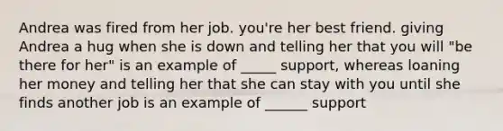 Andrea was fired from her job. you're her best friend. giving Andrea a hug when she is down and telling her that you will "be there for her" is an example of _____ support, whereas loaning her money and telling her that she can stay with you until she finds another job is an example of ______ support