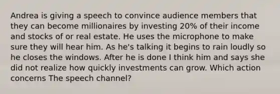 Andrea is giving a speech to convince audience members that they can become millionaires by investing 20% of their income and stocks of or real estate. He uses the microphone to make sure they will hear him. As he's talking it begins to rain loudly so he closes the windows. After he is done I think him and says she did not realize how quickly investments can grow. Which action concerns The speech channel?