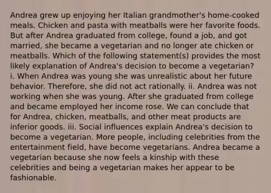 Andrea grew up enjoying her Italian​ grandmother's home-cooked meals. Chicken and pasta with meatballs were her favorite foods. But after Andrea graduated from​ college, found a​ job, and got​ married, she became a vegetarian and no longer ate chicken or meatballs. Which of the following​ statement(s) provides the most likely explanation of​ Andrea's decision to become a​ vegetarian? i. When Andrea was young she was unrealistic about her future behavior.​ Therefore, she did not act rationally. ii. Andrea was not working when she was young. After she graduated from college and became employed her income rose. We can conclude that for​ Andrea, chicken,​ meatballs, and other meat products are inferior goods. iii. Social influences explain​ Andrea's decision to become a vegetarian. More​ people, including celebrities from the entertainment​ field, have become vegetarians. Andrea became a vegetarian because she now feels a kinship with these celebrities and being a vegetarian makes her appear to be fashionable.