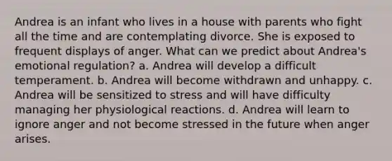 Andrea is an infant who lives in a house with parents who fight all the time and are contemplating divorce. She is exposed to frequent displays of anger. What can we predict about Andrea's emotional regulation? a. Andrea will develop a difficult temperament. b. Andrea will become withdrawn and unhappy. c. Andrea will be sensitized to stress and will have difficulty managing her physiological reactions. d. Andrea will learn to ignore anger and not become stressed in the future when anger arises.