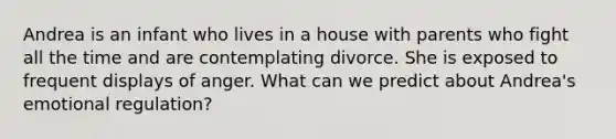 Andrea is an infant who lives in a house with parents who fight all the time and are contemplating divorce. She is exposed to frequent displays of anger. What can we predict about Andrea's emotional regulation?