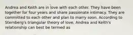 Andrea and Keith are in love with each other. They have been together for four years and share passionate intimacy. They are committed to each other and plan to marry soon. According to Sternberg's triangular theory of love, Andrea and Keith's relationship can best be termed as