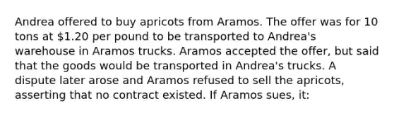 Andrea offered to buy apricots from Aramos. The offer was for 10 tons at 1.20 per pound to be transported to Andrea's warehouse in Aramos trucks. Aramos accepted the offer, but said that the goods would be transported in Andrea's trucks. A dispute later arose and Aramos refused to sell the apricots, asserting that no contract existed. If Aramos sues, it: