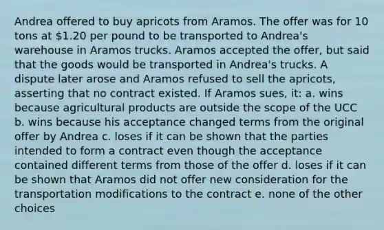 Andrea offered to buy apricots from Aramos. The offer was for 10 tons at 1.20 per pound to be transported to Andrea's warehouse in Aramos trucks. Aramos accepted the offer, but said that the goods would be transported in Andrea's trucks. A dispute later arose and Aramos refused to sell the apricots, asserting that no contract existed. If Aramos sues, it: a. wins because agricultural products are outside the scope of the UCC b. wins because his acceptance changed terms from the original offer by Andrea c. loses if it can be shown that the parties intended to form a contract even though the acceptance contained different terms from those of the offer d. loses if it can be shown that Aramos did not offer new consideration for the transportation modifications to the contract e. none of the other choices