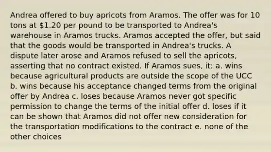 Andrea offered to buy apricots from Aramos. The offer was for 10 tons at 1.20 per pound to be transported to Andrea's warehouse in Aramos trucks. Aramos accepted the offer, but said that the goods would be transported in Andrea's trucks. A dispute later arose and Aramos refused to sell the apricots, asserting that no contract existed. If Aramos sues, it: a. wins because agricultural products are outside the scope of the UCC b. wins because his acceptance changed terms from the original offer by Andrea c. loses because Aramos never got specific permission to change the terms of the initial offer d. loses if it can be shown that Aramos did not offer new consideration for the transportation modifications to the contract e. none of the other choices