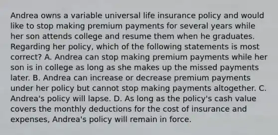 Andrea owns a variable universal life insurance policy and would like to stop making premium payments for several years while her son attends college and resume them when he graduates. Regarding her policy, which of the following statements is most correct? A. Andrea can stop making premium payments while her son is in college as long as she makes up the missed payments later. B. Andrea can increase or decrease premium payments under her policy but cannot stop making payments altogether. C. Andrea's policy will lapse. D. As long as the policy's cash value covers the monthly deductions for the cost of insurance and expenses, Andrea's policy will remain in force.