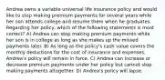 Andrea owns a variable universal life insurance policy and would like to stop making premium payments for several years while her son attends college and resume them when he graduates. Regarding her policy, which of the following statements is most correct? A) Andrea can stop making premium payments while her son is in college as long as she makes up the missed payments later. B) As long as the policy's cash value covers the monthly deductions for the cost of insurance and expenses, Andrea's policy will remain in force. C) Andrea can increase or decrease premium payments under her policy but cannot stop making payments altogether. D) Andrea's policy will lapse.