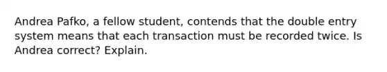 Andrea Pafko, a fellow student, contends that the double entry system means that each transaction must be recorded twice. Is Andrea correct? Explain.