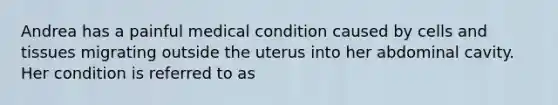 Andrea has a painful medical condition caused by cells and tissues migrating outside the uterus into her abdominal cavity. Her condition is referred to as