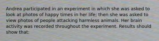 Andrea participated in an experiment in which she was asked to look at photos of happy times in her life; then she was asked to view photos of people attacking harmless animals. Her brain activity was recorded throughout the experiment. Results should show that: