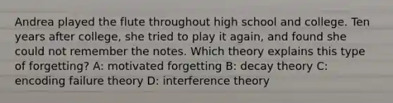 Andrea played the flute throughout high school and college. Ten years after college, she tried to play it again, and found she could not remember the notes. Which theory explains this type of forgetting? A: motivated forgetting B: decay theory C: encoding failure theory D: interference theory