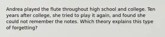 Andrea played the flute throughout high school and college. Ten years after college, she tried to play it again, and found she could not remember the notes. Which theory explains this type of forgetting?