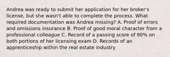 Andrea was ready to submit her application for her broker's license, but she wasn't able to complete the process. What required documentation was Andrea missing? A. Proof of errors and omissions insurance B. Proof of good moral character from a professional colleague C. Record of a passing score of 90% on both portions of her licensing exam D. Records of an apprenticeship within the real estate industry