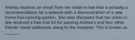 Andrea receives an email from her sister-in-law that is actually a recommendation for a website with a demonstration of a new home hair-coloring system. She later discovers that her sister-in-law received a free trial kit for passing Andrea's and four other friends' email addresses along to the marketer. This is known as _______.