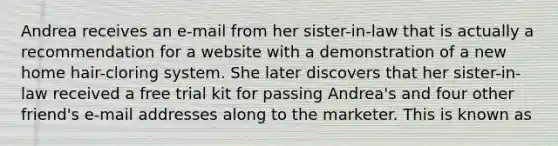 Andrea receives an e-mail from her sister-in-law that is actually a recommendation for a website with a demonstration of a new home hair-cloring system. She later discovers that her sister-in-law received a free trial kit for passing Andrea's and four other friend's e-mail addresses along to the marketer. This is known as