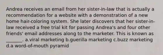 Andrea receives an email from her sister-in-law that is actually a recommendation for a website with a demonstration of a new home hair-coloring system. She later discovers that her sister-in-law received a free trial kit for passing Andrea's and four other friends' email addresses along to the marketer. This is known as _______. a.viral marketing b.guerilla marketing c.buzz marketing d.a word-of-mouth pyramid