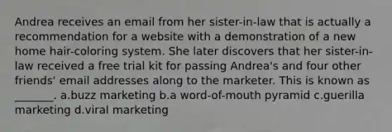 Andrea receives an email from her sister-in-law that is actually a recommendation for a website with a demonstration of a new home hair-coloring system. She later discovers that her sister-in-law received a free trial kit for passing Andrea's and four other friends' email addresses along to the marketer. This is known as _______. a.buzz marketing b.a word-of-mouth pyramid c.guerilla marketing d.viral marketing