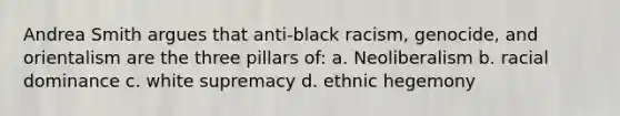 Andrea Smith argues that anti-black racism, genocide, and orientalism are the three pillars of: a. Neoliberalism b. racial dominance c. white supremacy d. ethnic hegemony