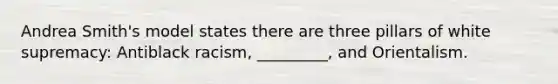 Andrea Smith's model states there are three pillars of white supremacy: Antiblack racism, _________, and Orientalism.