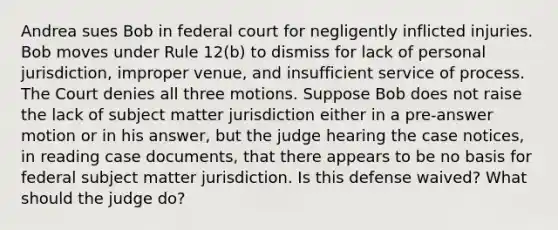 Andrea sues Bob in federal court for negligently inflicted injuries. Bob moves under Rule 12(b) to dismiss for lack of personal jurisdiction, improper venue, and insufficient service of process. The Court denies all three motions. Suppose Bob does not raise the lack of subject matter jurisdiction either in a pre-answer motion or in his answer, but the judge hearing the case notices, in reading case documents, that there appears to be no basis for federal subject matter jurisdiction. Is this defense waived? What should the judge do?