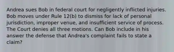 Andrea sues Bob in federal court for negligently inflicted injuries. Bob moves under Rule 12(b) to dismiss for lack of personal jurisdiction, improper venue, and insufficient service of process. The Court denies all three motions. Can Bob include in his answer the defense that Andrea's complaint fails to state a claim?