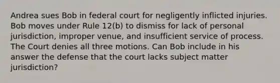 Andrea sues Bob in federal court for negligently inflicted injuries. Bob moves under Rule 12(b) to dismiss for lack of personal jurisdiction, improper venue, and insufficient service of process. The Court denies all three motions. Can Bob include in his answer the defense that the court lacks subject matter jurisdiction?