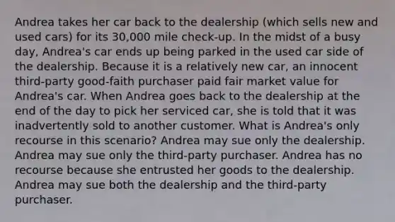 Andrea takes her car back to the dealership (which sells new and used cars) for its 30,000 mile check-up. In the midst of a busy day, Andrea's car ends up being parked in the used car side of the dealership. Because it is a relatively new car, an innocent third-party good-faith purchaser paid fair market value for Andrea's car. When Andrea goes back to the dealership at the end of the day to pick her serviced car, she is told that it was inadvertently sold to another customer. What is Andrea's only recourse in this scenario? Andrea may sue only the dealership. Andrea may sue only the third-party purchaser. Andrea has no recourse because she entrusted her goods to the dealership. Andrea may sue both the dealership and the third-party purchaser.