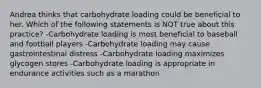 Andrea thinks that carbohydrate loading could be beneficial to her. Which of the following statements is NOT true about this practice? -Carbohydrate loading is most beneficial to baseball and football players -Carbohydrate loading may cause gastrointestinal distress -Carbohydrate loading maximizes glycogen stores -Carbohydrate loading is appropriate in endurance activities such as a marathon